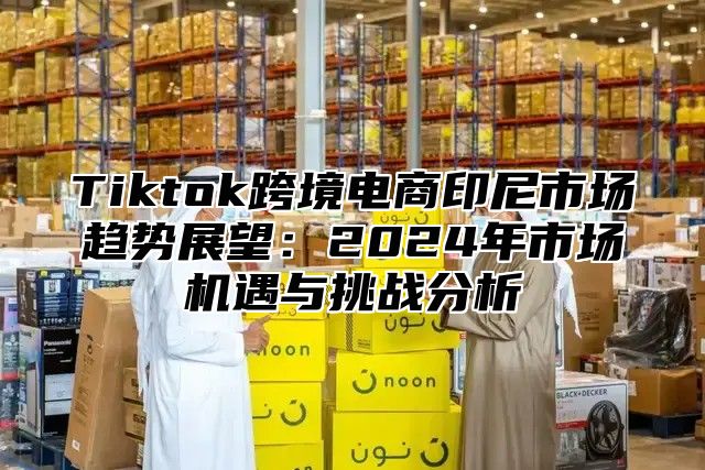 Tiktok跨境电商印尼市场趋势展望：2025年市场机遇与挑战分析