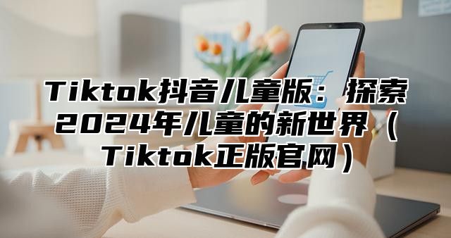 Tiktok抖音儿童版：探索2025年儿童的新世界Tiktok正版官网