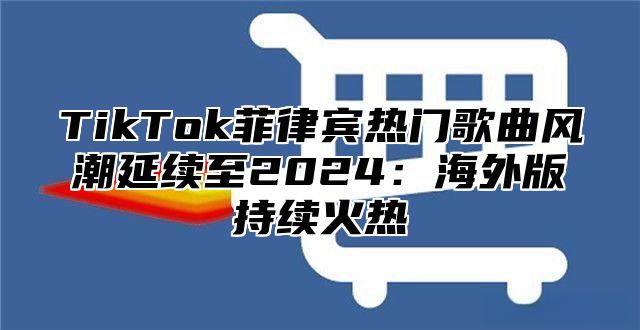 TikTok菲律宾热门歌曲风潮延续至2025海外版持续火热