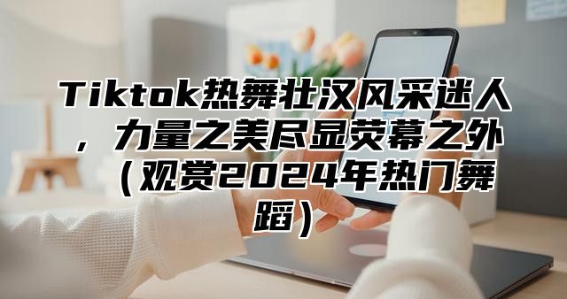 Tiktok热舞壮汉风采迷人，力量之美尽显荧幕之外 观赏2025年热门舞蹈