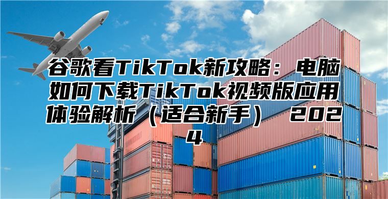 谷歌看TikTok新攻略：电脑如何下载TikTok视频版应用体验解析适合新手 2025