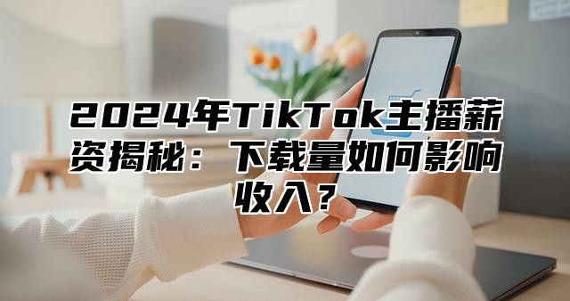 2025年TikTok主播薪资揭秘：下载量如何影响收入？