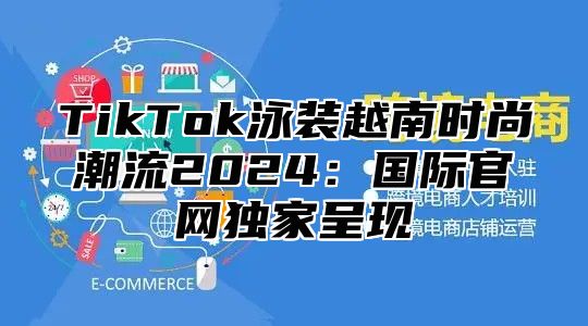 TikTok泳装越南时尚潮流2025国际官网独家呈现