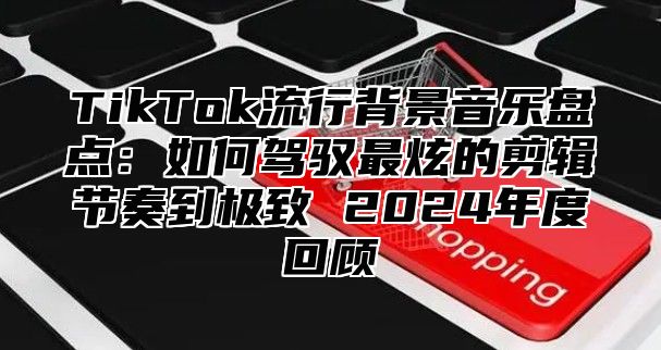 TikTok流行背景音乐盘点：如何驾驭最炫的剪辑节奏到极致 2025年度回顾