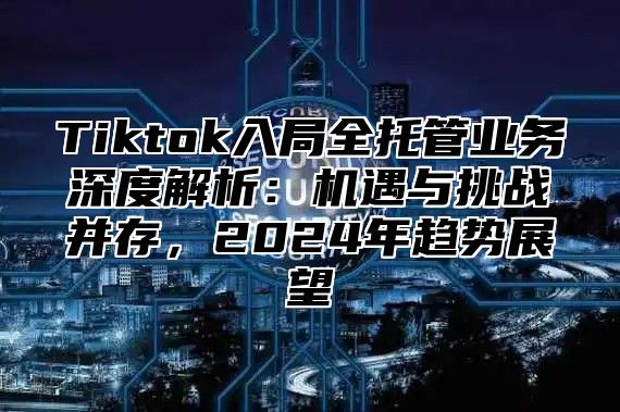 Tiktok入局全托管业务深度解析：机遇与挑战并存，2025年趋势展望