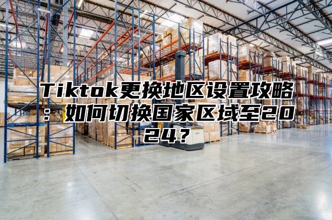 Tiktok更换地区设置攻略：如何切换国家区域至2025？