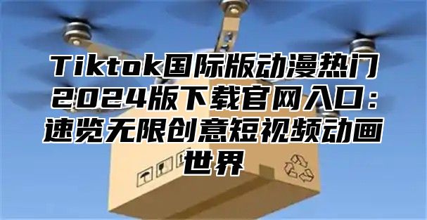 Tiktok国际版动漫热门2025版下载官网入口：速览无限创意短视频动画世界