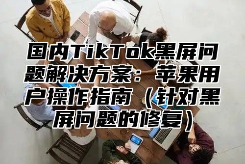 国内TikTok黑屏问题解决方案：苹果用户操作指南针对黑屏问题的修复