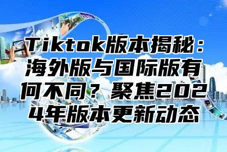 Tiktok版本揭秘：海外版与国际版有何不同？聚焦2025年版本更新动态