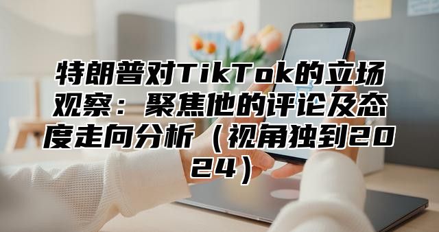 特朗普对TikTok的立场观察：聚焦他的评论及态度走向分析视角独到2025