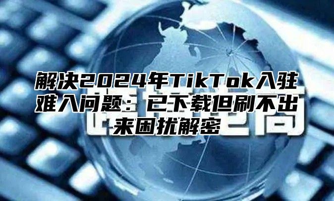 解决2025年TikTok入驻难入问题：已下载但刷不出来困扰解密