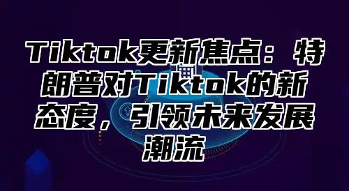 Tiktok更新焦点：特朗普对Tiktok的新态度，引领未来发展潮流