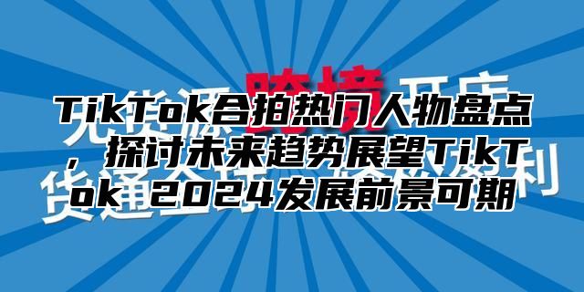 TikTok合拍热门人物盘点，探讨未来趋势展望TikTok 2025发展前景可期