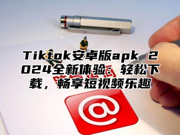 Tiktok安卓版apk 2025全新体验：轻松下载，畅享短视频乐趣