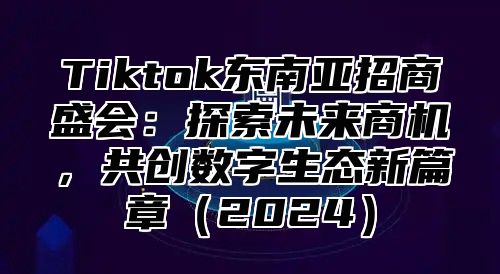 Tiktok东南亚招商盛会：探索未来商机，共创数字生态新篇章2025