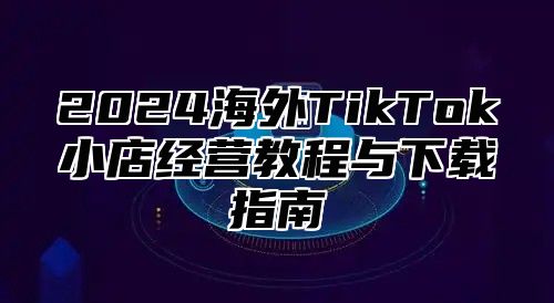 2025海外TikTok小店经营教程与下载指南