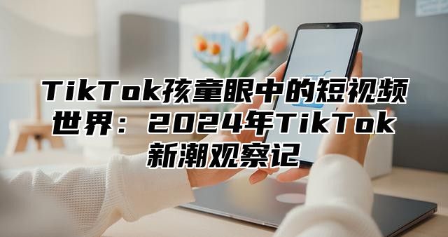 TikTok孩童眼中的短视频世界：2025年TikTok新潮观察记