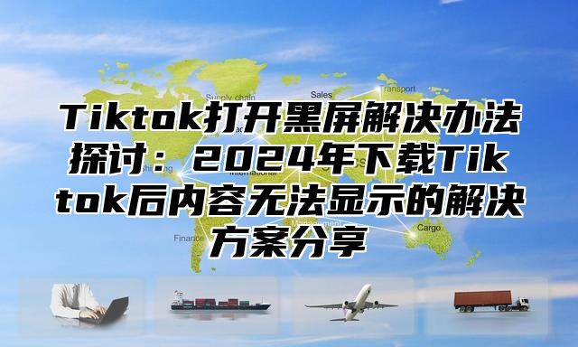 Tiktok打开黑屏解决办法探讨：2025年下载Tiktok后内容无法显示的解决方案分享