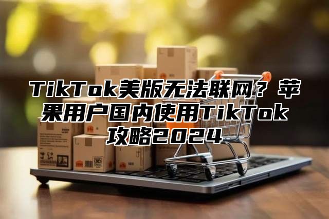 TikTok美版无法联网？苹果用户国内使用TikTok攻略2025