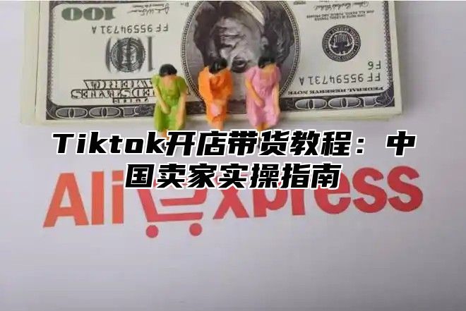 Tiktok开店带货教程：中国卖家实操指南