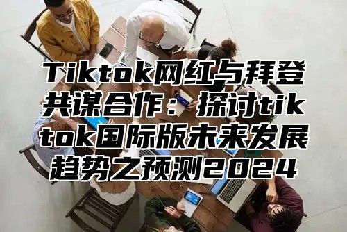Tiktok网红与拜登共谋合作：探讨tiktok国际版未来发展趋势之预测2025
