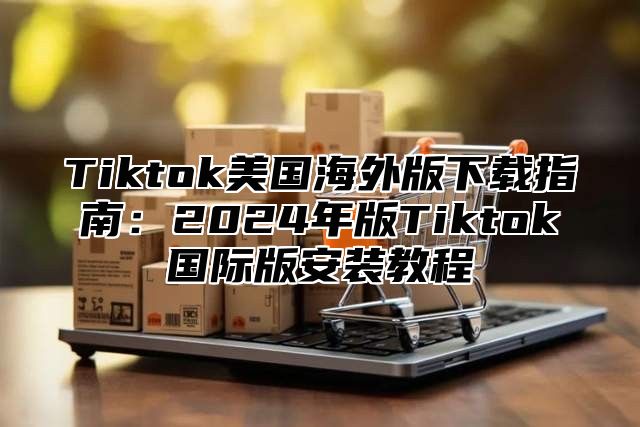 Tiktok美国海外版下载指南：2025年版Tiktok国际版安装教程