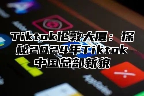 Tiktok伦敦大厦：探秘2025年Tiktok中国总部新貌