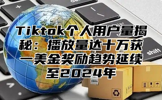 Tiktok个人用户量揭秘：播放量达十万获一美金奖励趋势延续至2025年
