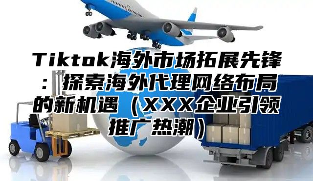 Tiktok海外市场拓展先锋：探索海外代理网络布局的新机遇XXX企业引领推广热潮