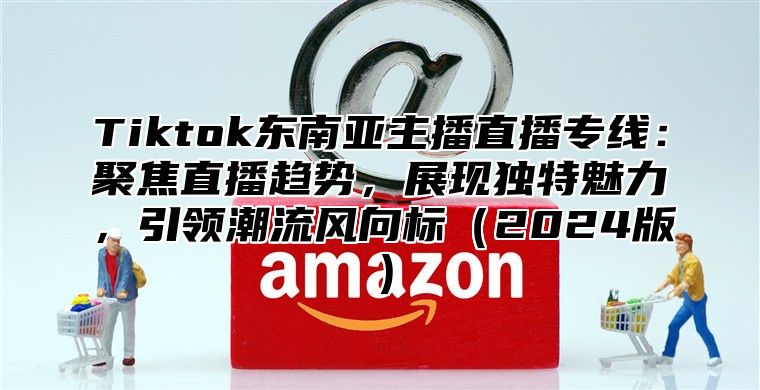 Tiktok东南亚主播直播专线：聚焦直播趋势，展现独特魅力，引领潮流风向标2025版