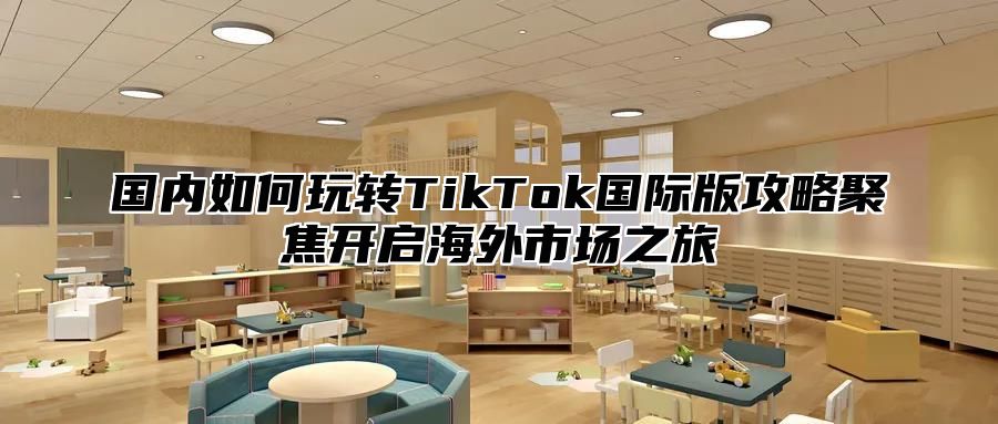 国内如何玩转TikTok国际版攻略聚焦开启海外市场之旅