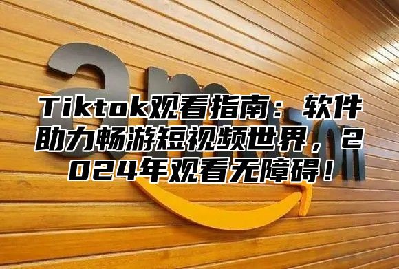 Tiktok观看指南：软件助力畅游短视频世界，2025年观看无障碍！