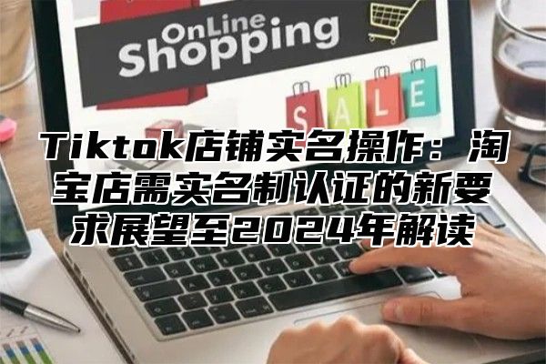 Tiktok店铺实名操作：淘宝店需实名制认证的新要求展望至2025年解读