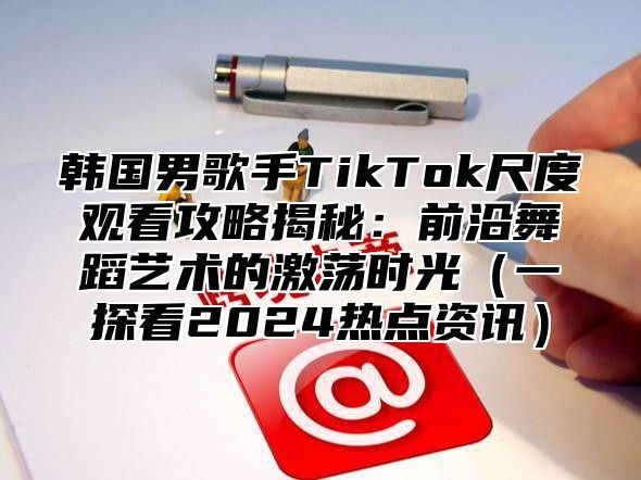 韩国男歌手TikTok尺度观看攻略揭秘：前沿舞蹈艺术的激荡时光一探看2025热点资讯