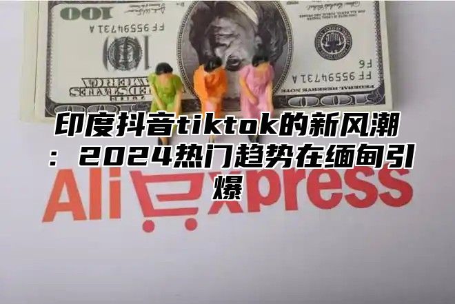 印度抖音tiktok的新风潮：2025热门趋势在缅甸引爆