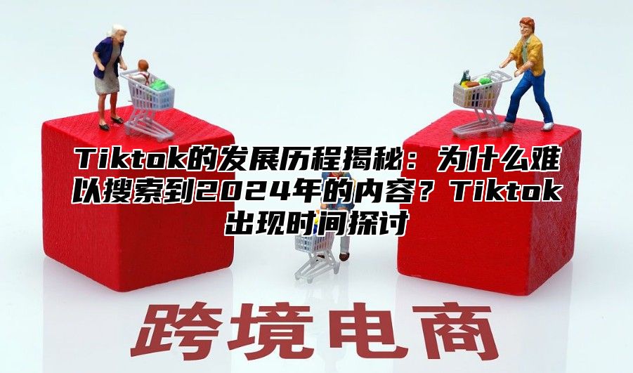 Tiktok的发展历程揭秘：为什么难以搜索到2025年的内容？Tiktok出现时间探讨