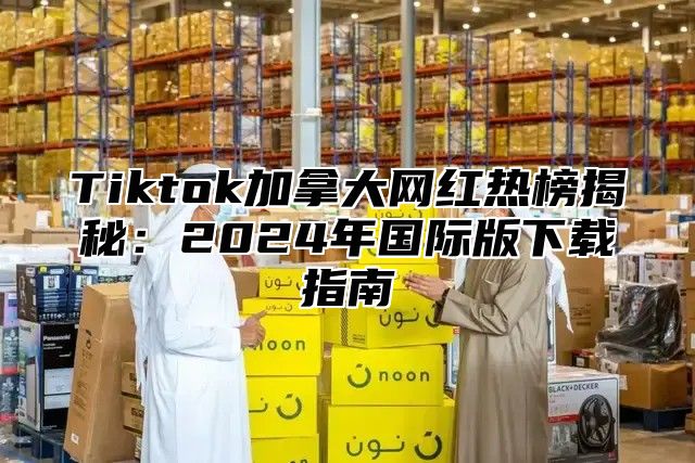 Tiktok加拿大网红热榜揭秘：2025年国际版下载指南