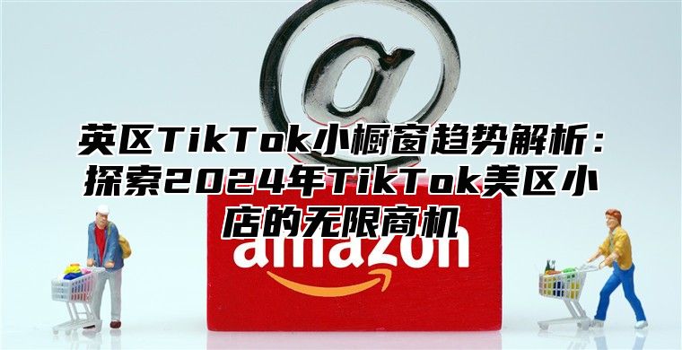 英区TikTok小橱窗趋势解析：探索2025年TikTok美区小店的无限商机