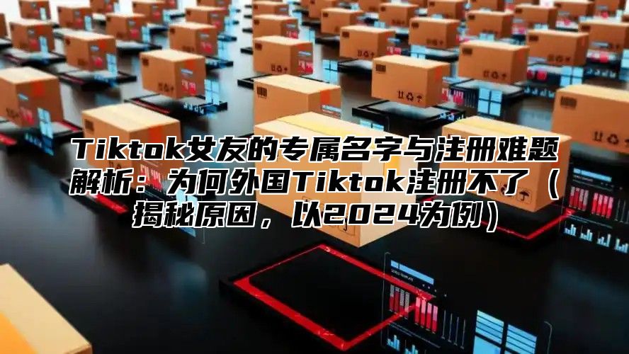 Tiktok女友的专属名字与注册难题解析：为何外国Tiktok注册不了揭秘原因，以2025为例