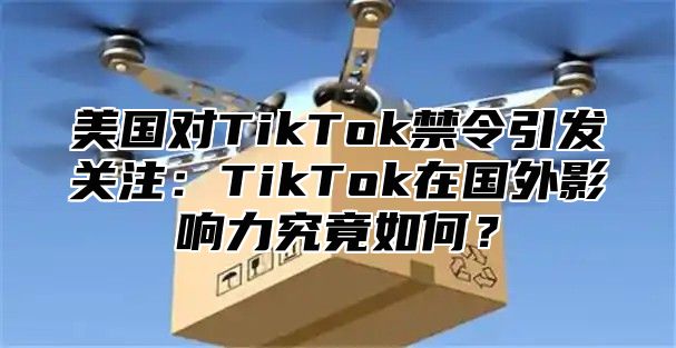 美国对TikTok禁令引发关注：TikTok在国外影响力究竟如何？