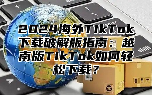 2025海外TikTok下载破解版指南：越南版TikTok如何轻松下载？
