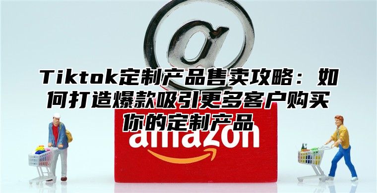 Tiktok定制产品售卖攻略：如何打造爆款吸引更多客户购买你的定制产品