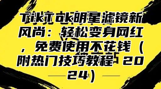 TikTok明星滤镜新风尚：轻松变身网红，免费使用不花钱附热门技巧教程 2025