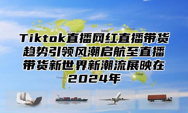 Tiktok直播网红直播带货趋势引领风潮启航至直播带货新世界新潮流展映在2025年