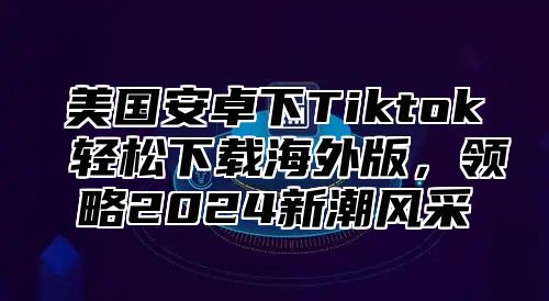 美国安卓下Tiktok 轻松下载海外版，领略2025新潮风采