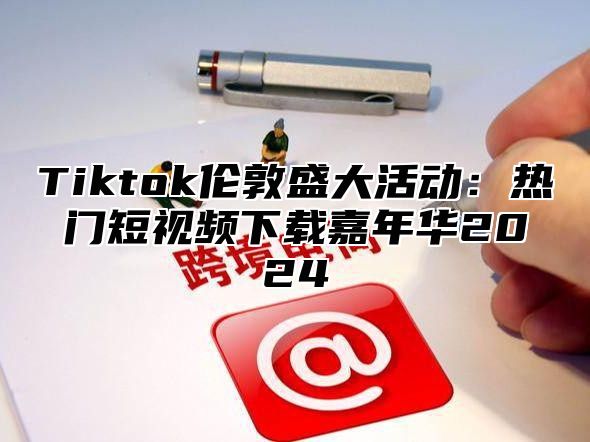 Tiktok伦敦盛大活动：热门短视频下载嘉年华2025