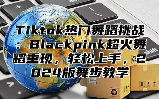 Tiktok热门舞蹈挑战：Blackpink超火舞蹈重现，轻松上手，2025版舞步教学