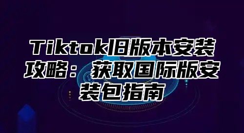 Tiktok旧版本安装攻略：获取国际版安装包指南