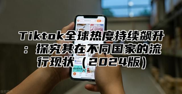 Tiktok全球热度持续飙升：探究其在不同国家的流行现状2025版