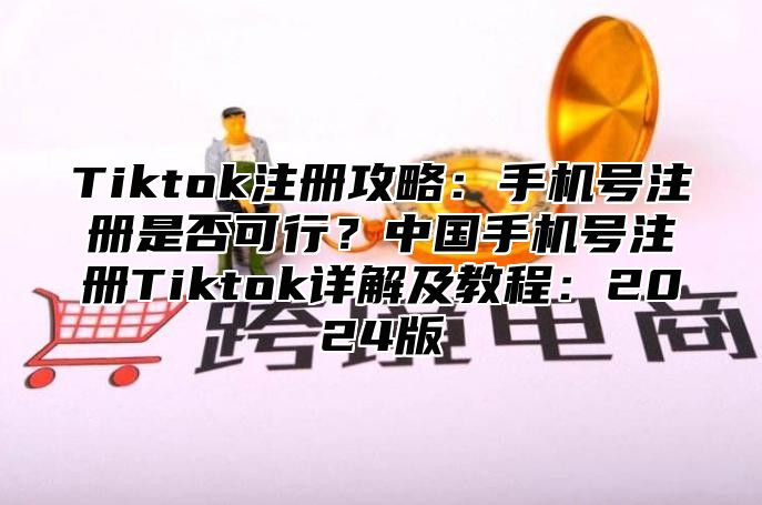 Tiktok注册攻略：手机号注册是否可行？中国手机号注册Tiktok详解及教程：2025版